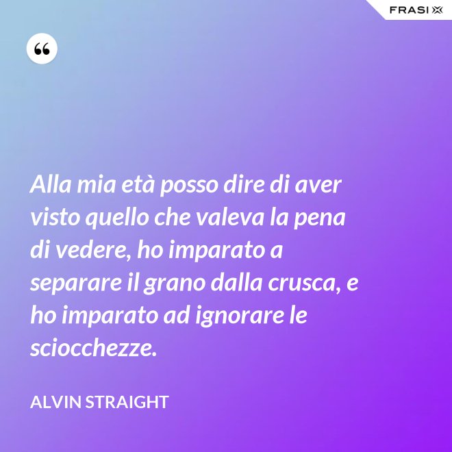 Alla mia età posso dire di aver visto quello che valeva la pena di vedere, ho imparato a separare il grano dalla crusca, e ho imparato ad ignorare le sciocchezze. - Alvin Straight