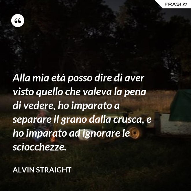 Alla mia età posso dire di aver visto quello che valeva la pena di vedere, ho imparato a separare il grano dalla crusca, e ho imparato ad ignorare le sciocchezze. - Alvin Straight
