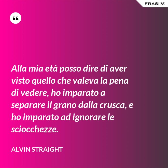 Alla mia età posso dire di aver visto quello che valeva la pena di vedere, ho imparato a separare il grano dalla crusca, e ho imparato ad ignorare le sciocchezze. - Alvin Straight