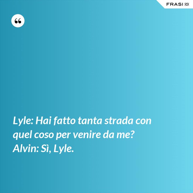 Lyle: Hai fatto tanta strada con quel coso per venire da me? Alvin: Sì, Lyle. - Anonimo