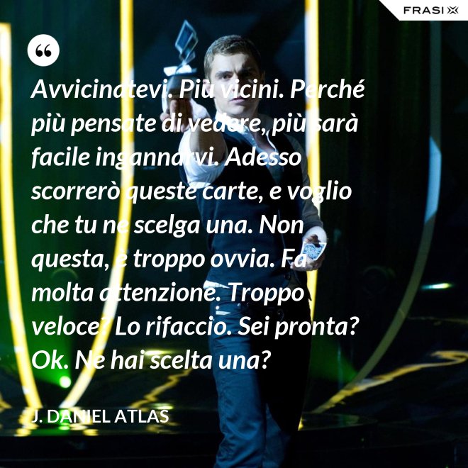 Avvicinatevi. Più vicini. Perché più pensate di vedere, più sarà facile ingannarvi. Adesso scorrerò queste carte, e voglio che tu ne scelga una. Non questa, è troppo ovvia. Fa molta attenzione. Troppo veloce? Lo rifaccio. Sei pronta? Ok. Ne hai scelta una? - J. Daniel Atlas