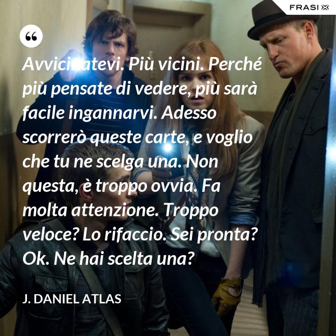 Avvicinatevi. Più vicini. Perché più pensate di vedere, più sarà facile ingannarvi. Adesso scorrerò queste carte, e voglio che tu ne scelga una. Non questa, è troppo ovvia. Fa molta attenzione. Troppo veloce? Lo rifaccio. Sei pronta? Ok. Ne hai scelta una? - J. Daniel Atlas