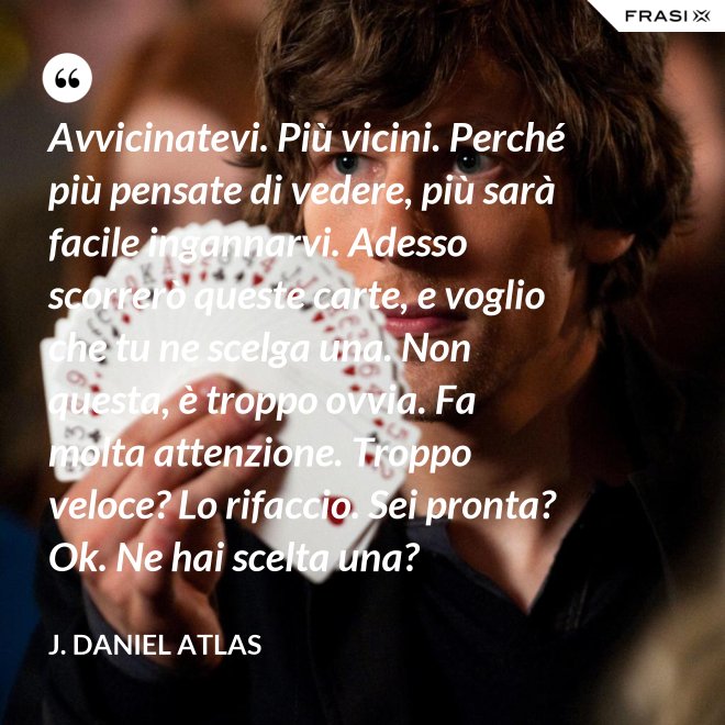 Avvicinatevi. Più vicini. Perché più pensate di vedere, più sarà facile ingannarvi. Adesso scorrerò queste carte, e voglio che tu ne scelga una. Non questa, è troppo ovvia. Fa molta attenzione. Troppo veloce? Lo rifaccio. Sei pronta? Ok. Ne hai scelta una? - J. Daniel Atlas