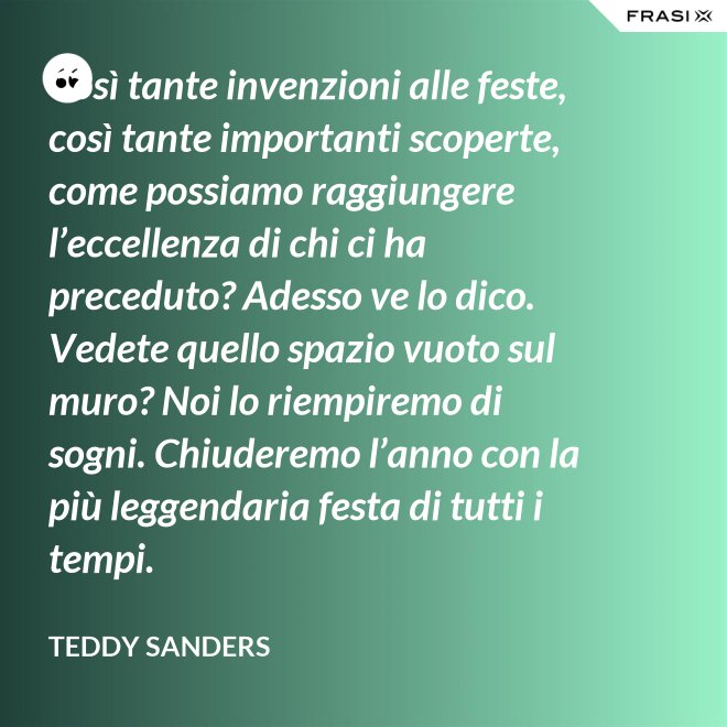 Così tante invenzioni alle feste, così tante importanti scoperte, come possiamo raggiungere l’eccellenza di chi ci ha preceduto? Adesso ve lo dico. Vedete quello spazio vuoto sul muro? Noi lo riempiremo di sogni. Chiuderemo l’anno con la più leggendaria festa di tutti i tempi. - Teddy Sanders
