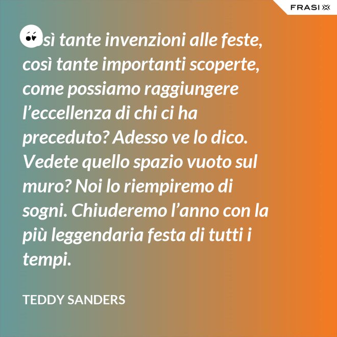 Così tante invenzioni alle feste, così tante importanti scoperte, come possiamo raggiungere l’eccellenza di chi ci ha preceduto? Adesso ve lo dico. Vedete quello spazio vuoto sul muro? Noi lo riempiremo di sogni. Chiuderemo l’anno con la più leggendaria festa di tutti i tempi. - Teddy Sanders