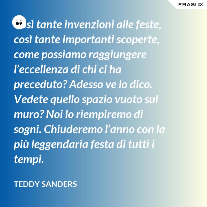 Così tante invenzioni alle feste, così tante importanti scoperte, come possiamo raggiungere l’eccellenza di chi ci ha preceduto? Adesso ve lo dico. Vedete quello spazio vuoto sul muro? Noi lo riempiremo di sogni. Chiuderemo l’anno con la più leggendaria festa di tutti i tempi. - Teddy Sanders