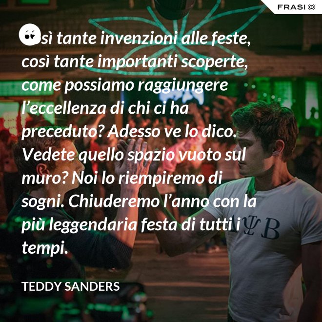 Così tante invenzioni alle feste, così tante importanti scoperte, come possiamo raggiungere l’eccellenza di chi ci ha preceduto? Adesso ve lo dico. Vedete quello spazio vuoto sul muro? Noi lo riempiremo di sogni. Chiuderemo l’anno con la più leggendaria festa di tutti i tempi. - Teddy Sanders