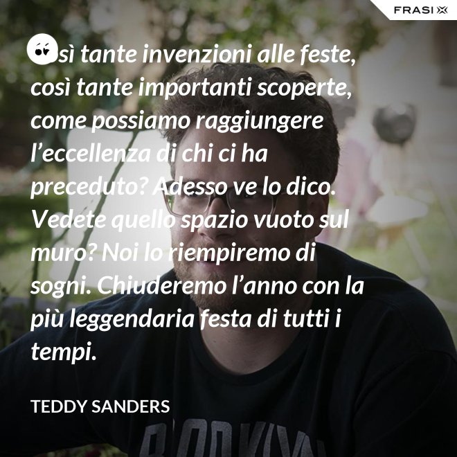 Così tante invenzioni alle feste, così tante importanti scoperte, come possiamo raggiungere l’eccellenza di chi ci ha preceduto? Adesso ve lo dico. Vedete quello spazio vuoto sul muro? Noi lo riempiremo di sogni. Chiuderemo l’anno con la più leggendaria festa di tutti i tempi. - Teddy Sanders