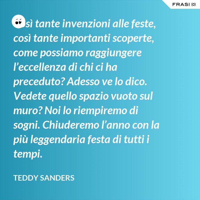 Così tante invenzioni alle feste, così tante importanti scoperte, come possiamo raggiungere l’eccellenza di chi ci ha preceduto? Adesso ve lo dico. Vedete quello spazio vuoto sul muro? Noi lo riempiremo di sogni. Chiuderemo l’anno con la più leggendaria festa di tutti i tempi. - Teddy Sanders