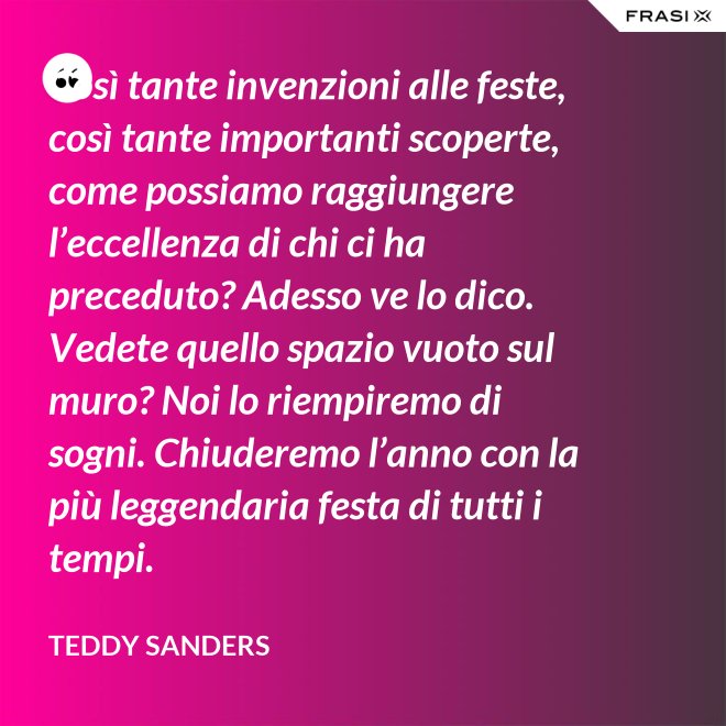 Così tante invenzioni alle feste, così tante importanti scoperte, come possiamo raggiungere l’eccellenza di chi ci ha preceduto? Adesso ve lo dico. Vedete quello spazio vuoto sul muro? Noi lo riempiremo di sogni. Chiuderemo l’anno con la più leggendaria festa di tutti i tempi. - Teddy Sanders