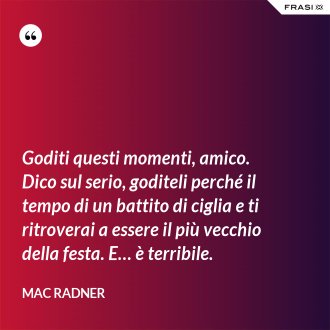 Goditi questi momenti, amico. Dico sul serio, goditeli perché il tempo di un battito di ciglia e ti ritroverai a essere il più vecchio della festa. E… è terribile. - Mac Radner