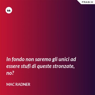 In fondo non saremo gli unici ad essere stufi di queste stronzate, no? - Mac Radner