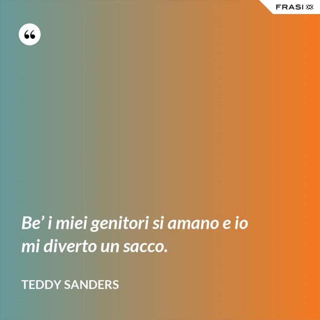 Be’ i miei genitori si amano e io mi diverto un sacco. - Teddy Sanders