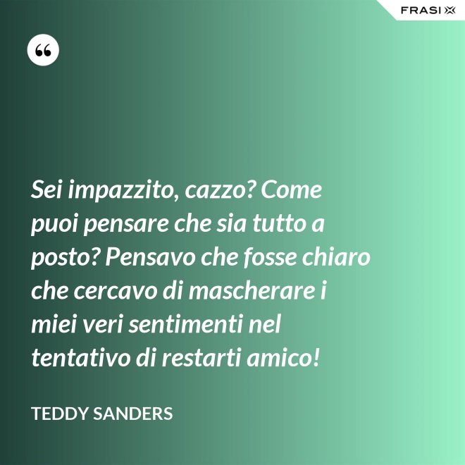 Sei impazzito, cazzo? Come puoi pensare che sia tutto a posto? Pensavo che fosse chiaro che cercavo di mascherare i miei veri sentimenti nel tentativo di restarti amico! - Teddy Sanders