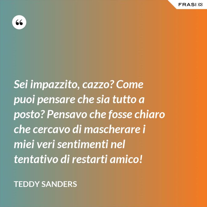Sei impazzito, cazzo? Come puoi pensare che sia tutto a posto? Pensavo che fosse chiaro che cercavo di mascherare i miei veri sentimenti nel tentativo di restarti amico! - Teddy Sanders