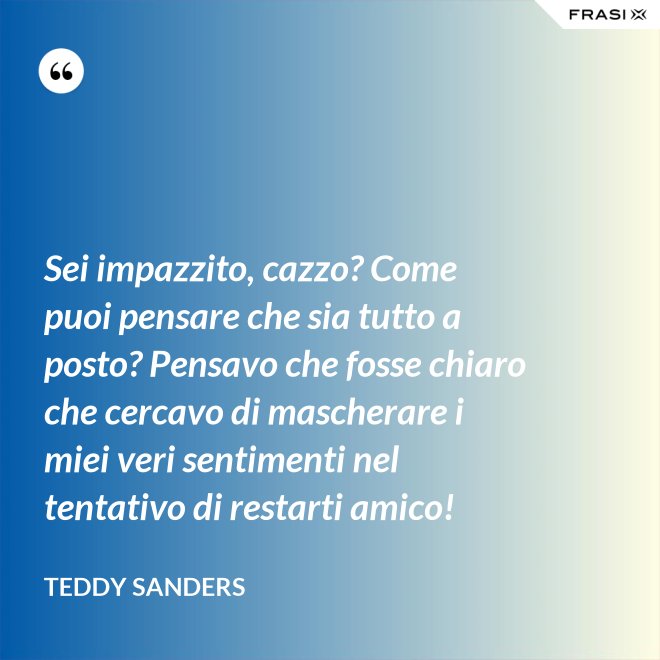 Sei impazzito, cazzo? Come puoi pensare che sia tutto a posto? Pensavo che fosse chiaro che cercavo di mascherare i miei veri sentimenti nel tentativo di restarti amico! - Teddy Sanders