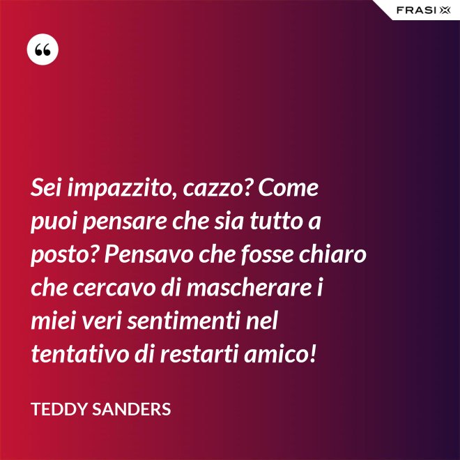 Sei impazzito, cazzo? Come puoi pensare che sia tutto a posto? Pensavo che fosse chiaro che cercavo di mascherare i miei veri sentimenti nel tentativo di restarti amico! - Teddy Sanders