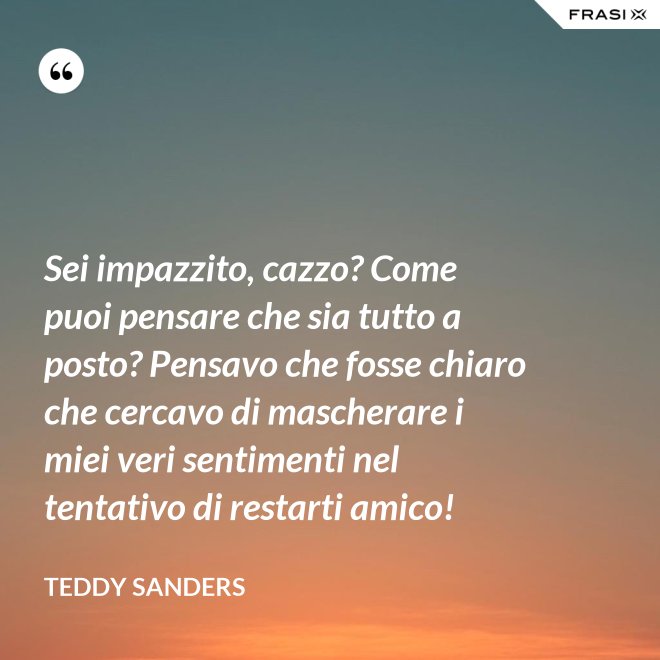 Sei impazzito, cazzo? Come puoi pensare che sia tutto a posto? Pensavo che fosse chiaro che cercavo di mascherare i miei veri sentimenti nel tentativo di restarti amico! - Teddy Sanders