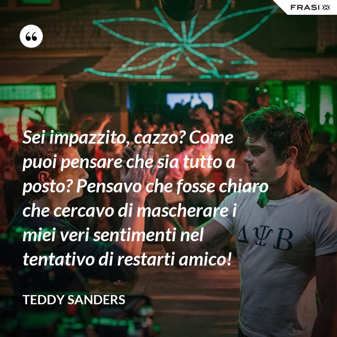 Sei impazzito, cazzo? Come puoi pensare che sia tutto a posto? Pensavo che fosse chiaro che cercavo di mascherare i miei veri sentimenti nel tentativo di restarti amico! - Teddy Sanders