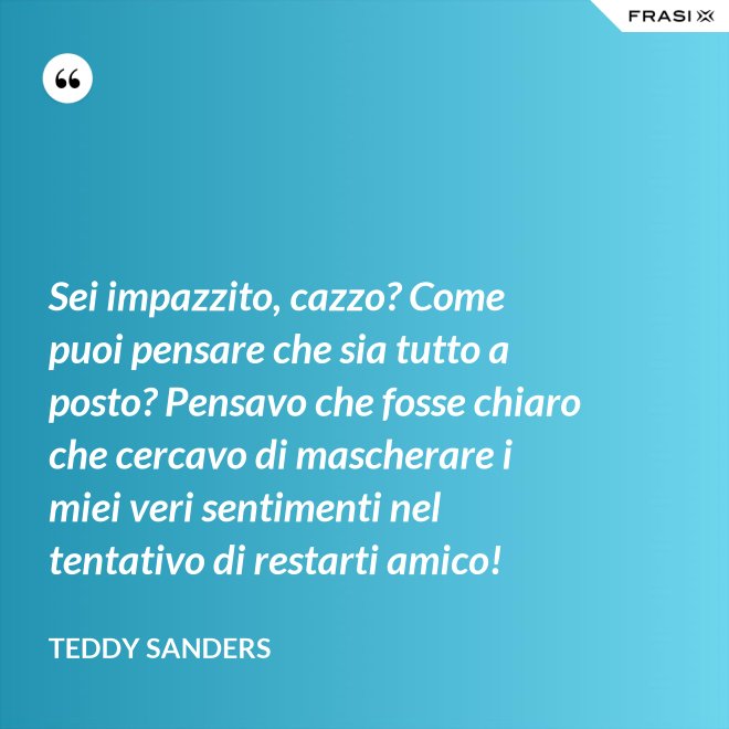 Sei impazzito, cazzo? Come puoi pensare che sia tutto a posto? Pensavo che fosse chiaro che cercavo di mascherare i miei veri sentimenti nel tentativo di restarti amico! - Teddy Sanders