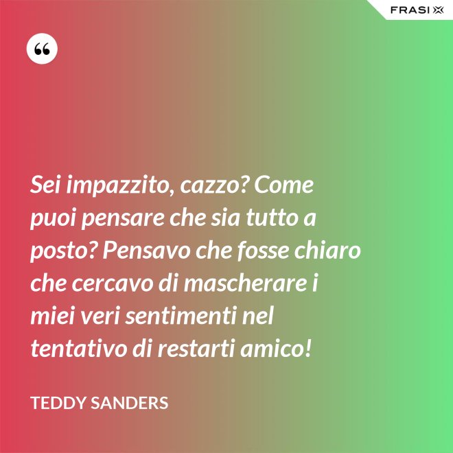 Sei impazzito, cazzo? Come puoi pensare che sia tutto a posto? Pensavo che fosse chiaro che cercavo di mascherare i miei veri sentimenti nel tentativo di restarti amico! - Teddy Sanders