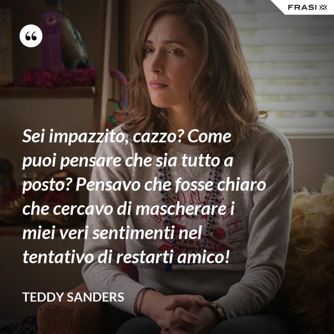 Sei impazzito, cazzo? Come puoi pensare che sia tutto a posto? Pensavo che fosse chiaro che cercavo di mascherare i miei veri sentimenti nel tentativo di restarti amico! - Teddy Sanders