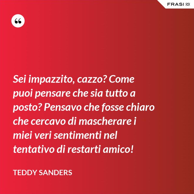 Sei impazzito, cazzo? Come puoi pensare che sia tutto a posto? Pensavo che fosse chiaro che cercavo di mascherare i miei veri sentimenti nel tentativo di restarti amico! - Teddy Sanders