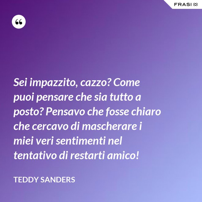 Sei impazzito, cazzo? Come puoi pensare che sia tutto a posto? Pensavo che fosse chiaro che cercavo di mascherare i miei veri sentimenti nel tentativo di restarti amico! - Teddy Sanders