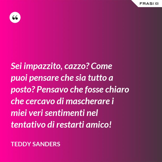 Sei impazzito, cazzo? Come puoi pensare che sia tutto a posto? Pensavo che fosse chiaro che cercavo di mascherare i miei veri sentimenti nel tentativo di restarti amico! - Teddy Sanders