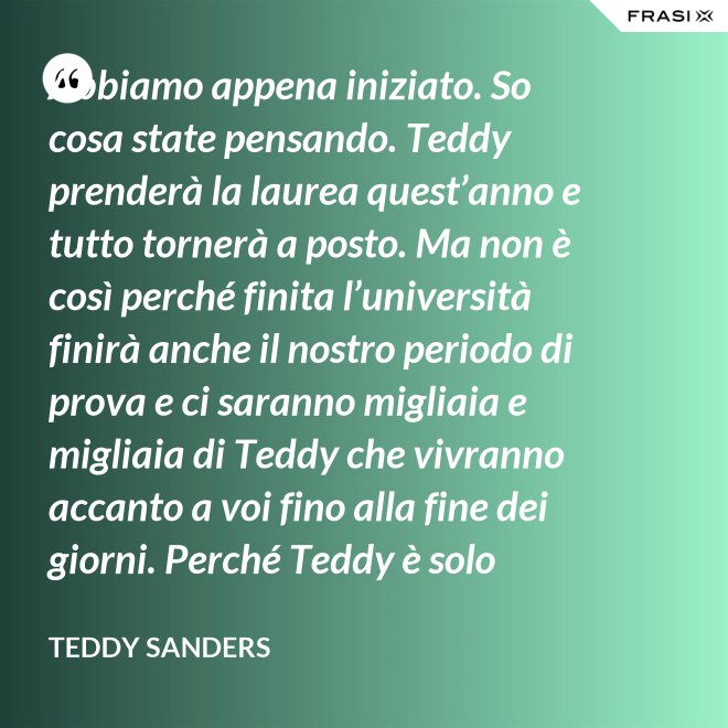 Abbiamo appena iniziato. So cosa state pensando. Teddy prenderà la laurea quest’anno e tutto tornerà a posto. Ma non è così perché finita l’università finirà anche il nostro periodo di prova e ci saranno migliaia e migliaia di Teddy che vivranno accanto a voi fino alla fine dei giorni. Perché Teddy è solo un’idea. - Teddy Sanders