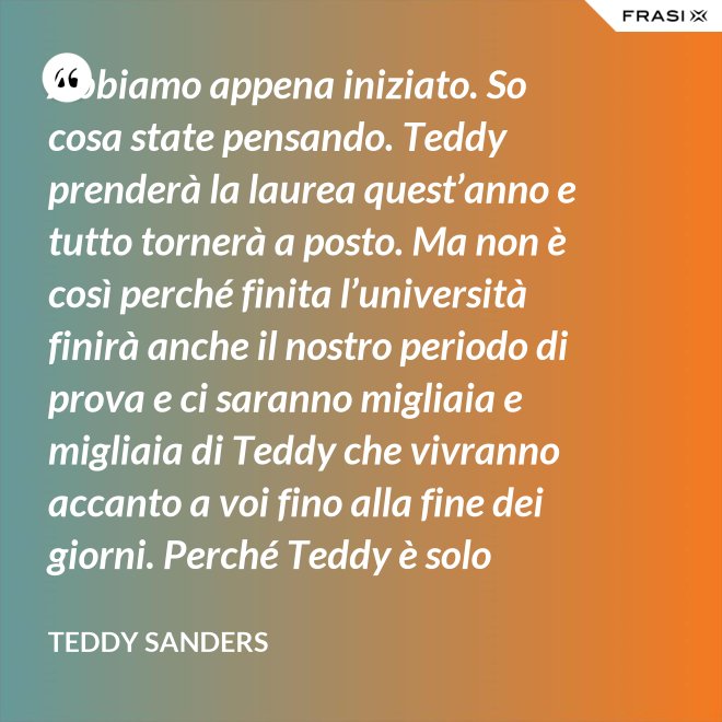 Abbiamo appena iniziato. So cosa state pensando. Teddy prenderà la laurea quest’anno e tutto tornerà a posto. Ma non è così perché finita l’università finirà anche il nostro periodo di prova e ci saranno migliaia e migliaia di Teddy che vivranno accanto a voi fino alla fine dei giorni. Perché Teddy è solo un’idea. - Teddy Sanders
