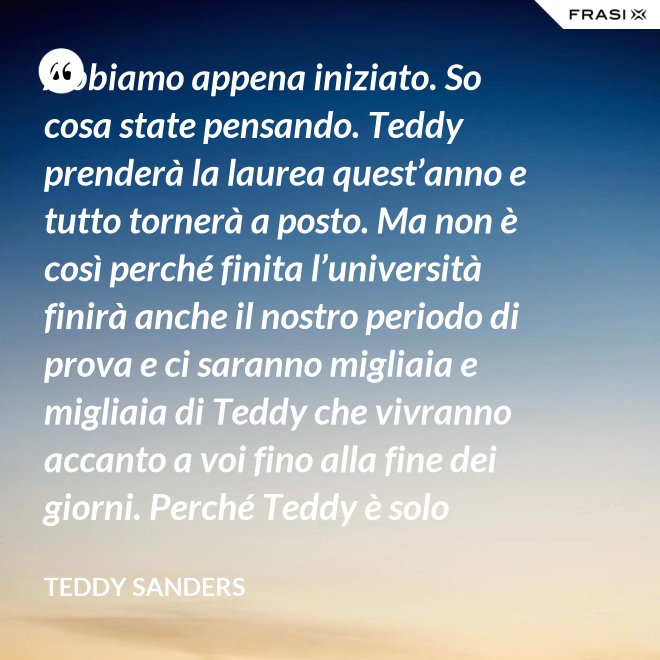Abbiamo appena iniziato. So cosa state pensando. Teddy prenderà la laurea quest’anno e tutto tornerà a posto. Ma non è così perché finita l’università finirà anche il nostro periodo di prova e ci saranno migliaia e migliaia di Teddy che vivranno accanto a voi fino alla fine dei giorni. Perché Teddy è solo un’idea. - Teddy Sanders