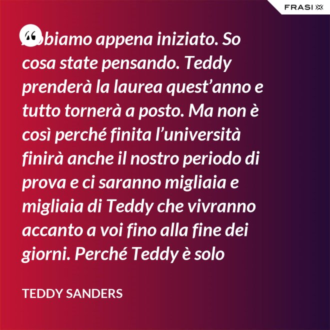 Abbiamo appena iniziato. So cosa state pensando. Teddy prenderà la laurea quest’anno e tutto tornerà a posto. Ma non è così perché finita l’università finirà anche il nostro periodo di prova e ci saranno migliaia e migliaia di Teddy che vivranno accanto a voi fino alla fine dei giorni. Perché Teddy è solo un’idea. - Teddy Sanders