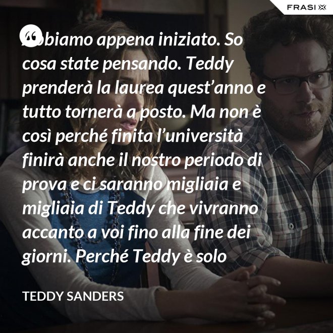 Abbiamo appena iniziato. So cosa state pensando. Teddy prenderà la laurea quest’anno e tutto tornerà a posto. Ma non è così perché finita l’università finirà anche il nostro periodo di prova e ci saranno migliaia e migliaia di Teddy che vivranno accanto a voi fino alla fine dei giorni. Perché Teddy è solo un’idea. - Teddy Sanders