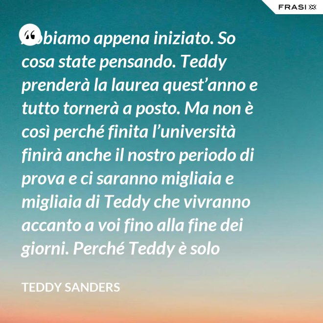 Abbiamo appena iniziato. So cosa state pensando. Teddy prenderà la laurea quest’anno e tutto tornerà a posto. Ma non è così perché finita l’università finirà anche il nostro periodo di prova e ci saranno migliaia e migliaia di Teddy che vivranno accanto a voi fino alla fine dei giorni. Perché Teddy è solo un’idea. - Teddy Sanders