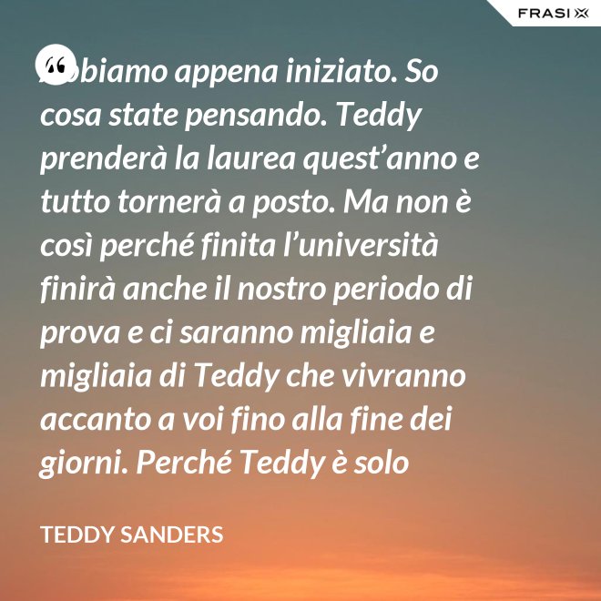 Abbiamo appena iniziato. So cosa state pensando. Teddy prenderà la laurea quest’anno e tutto tornerà a posto. Ma non è così perché finita l’università finirà anche il nostro periodo di prova e ci saranno migliaia e migliaia di Teddy che vivranno accanto a voi fino alla fine dei giorni. Perché Teddy è solo un’idea. - Teddy Sanders
