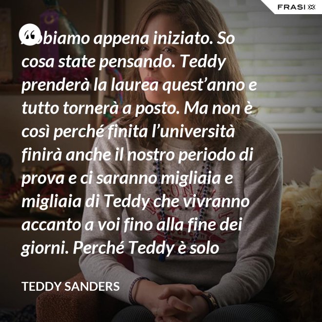 Abbiamo appena iniziato. So cosa state pensando. Teddy prenderà la laurea quest’anno e tutto tornerà a posto. Ma non è così perché finita l’università finirà anche il nostro periodo di prova e ci saranno migliaia e migliaia di Teddy che vivranno accanto a voi fino alla fine dei giorni. Perché Teddy è solo un’idea. - Teddy Sanders
