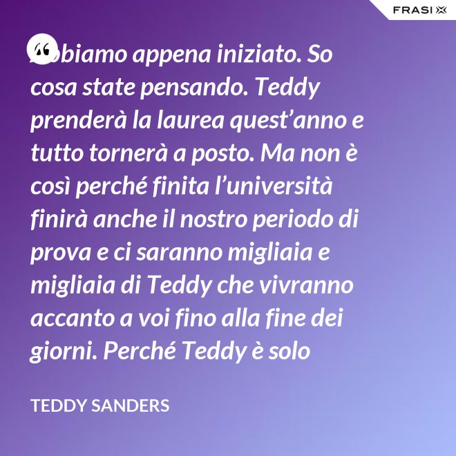 Abbiamo appena iniziato. So cosa state pensando. Teddy prenderà la laurea quest’anno e tutto tornerà a posto. Ma non è così perché finita l’università finirà anche il nostro periodo di prova e ci saranno migliaia e migliaia di Teddy che vivranno accanto a voi fino alla fine dei giorni. Perché Teddy è solo un’idea. - Teddy Sanders