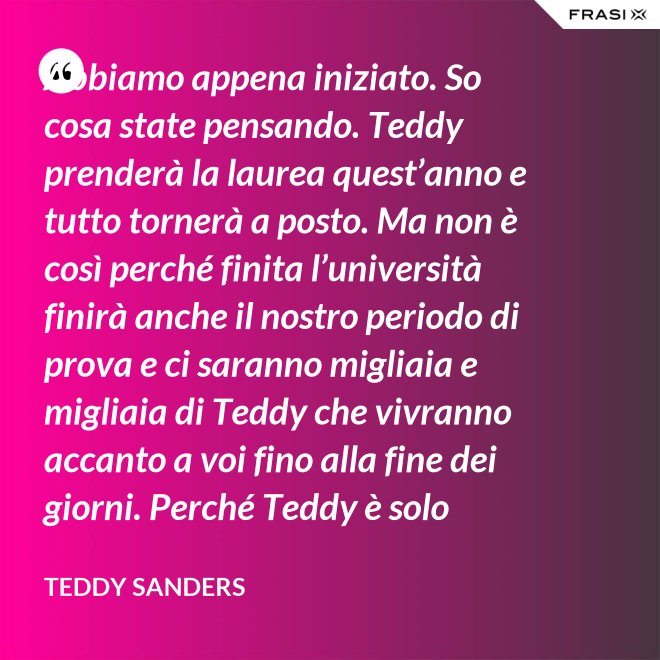 Abbiamo appena iniziato. So cosa state pensando. Teddy prenderà la laurea quest’anno e tutto tornerà a posto. Ma non è così perché finita l’università finirà anche il nostro periodo di prova e ci saranno migliaia e migliaia di Teddy che vivranno accanto a voi fino alla fine dei giorni. Perché Teddy è solo un’idea. - Teddy Sanders