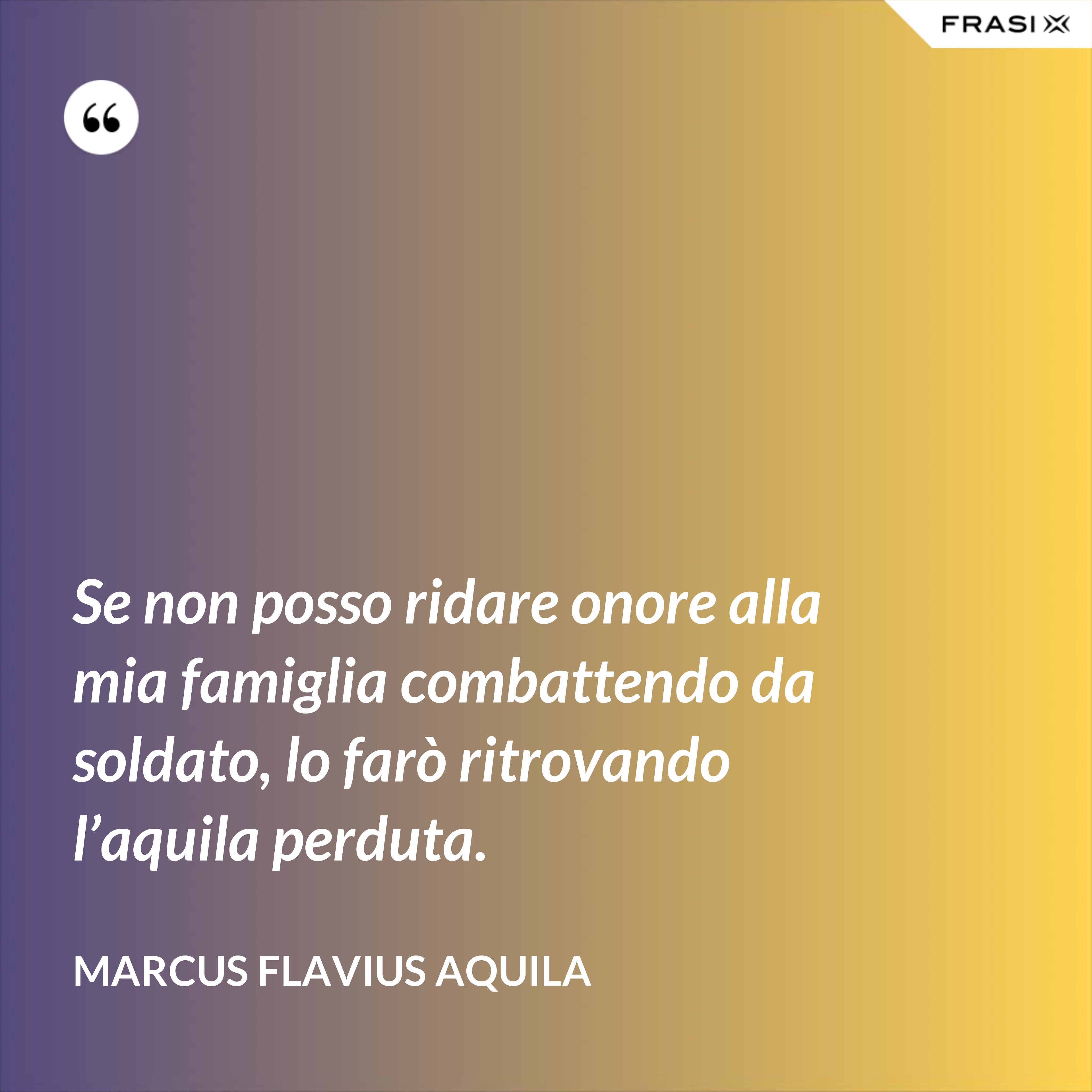 Se non posso ridare onore alla mia famiglia combattendo da soldato, lo farò ritrovando l’aquila perduta. - Marcus Flavius Aquila