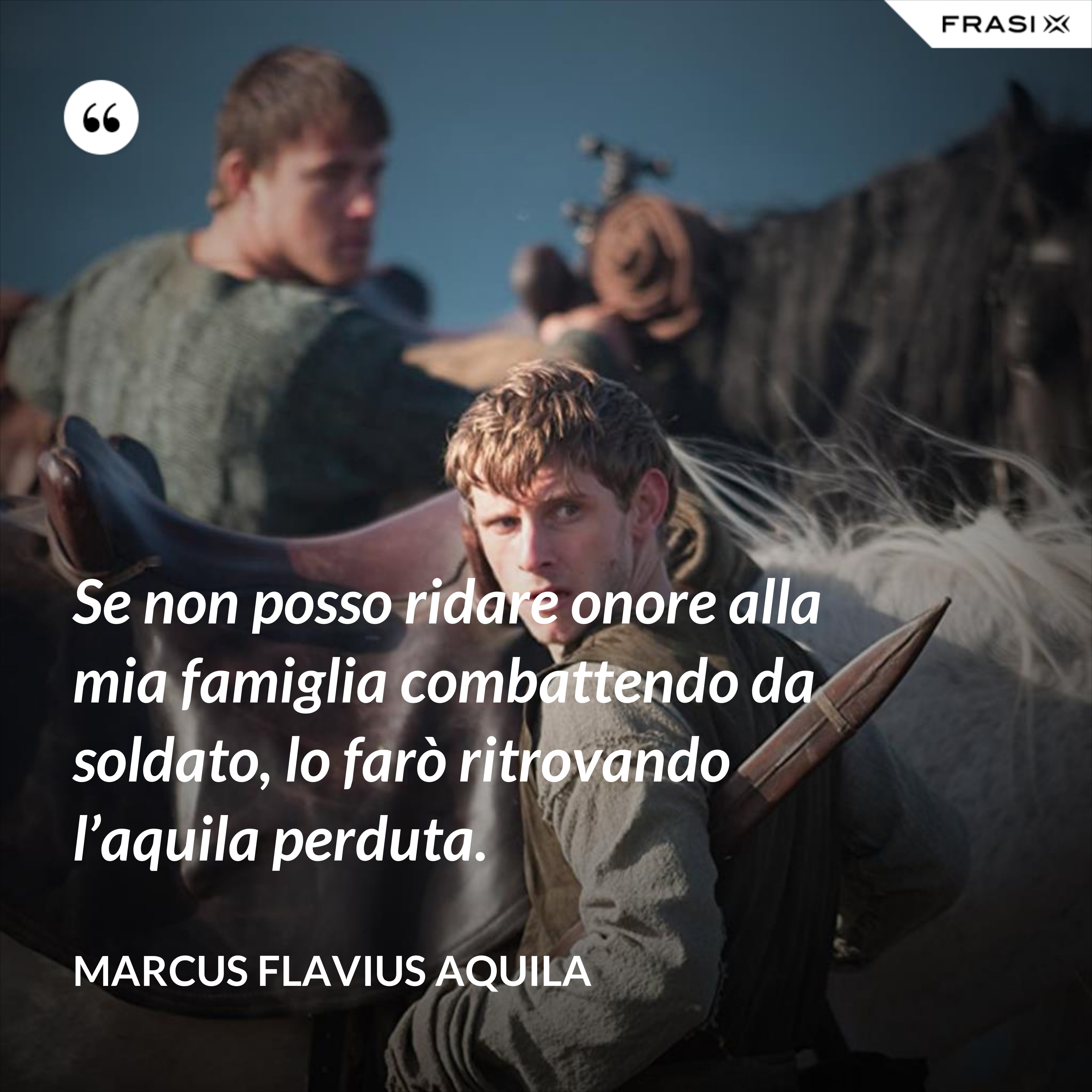 Se non posso ridare onore alla mia famiglia combattendo da soldato, lo farò ritrovando l’aquila perduta. - Marcus Flavius Aquila