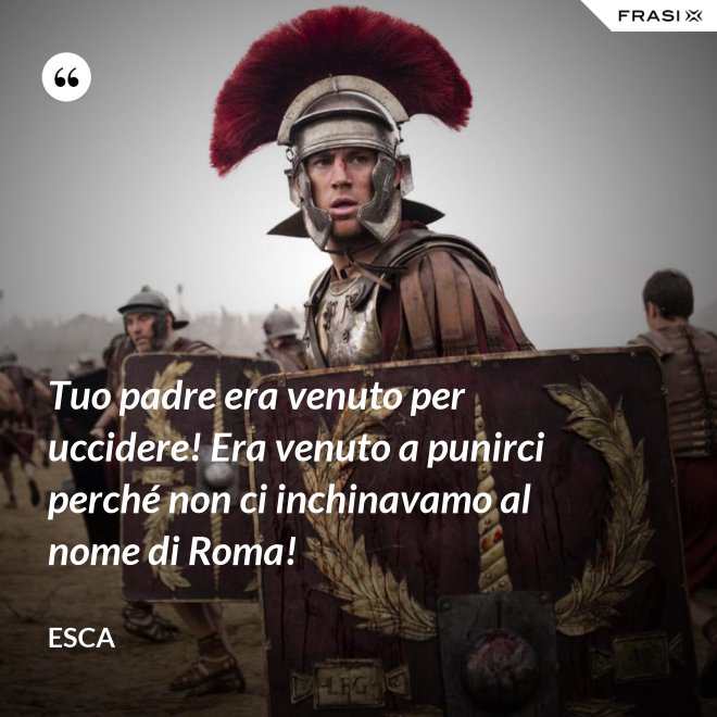 Tuo padre era venuto per uccidere! Era venuto a punirci perché non ci inchinavamo al nome di Roma! - Esca