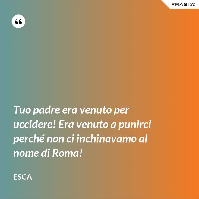 Tuo padre era venuto per uccidere! Era venuto a punirci perché non ci inchinavamo al nome di Roma! - Esca
