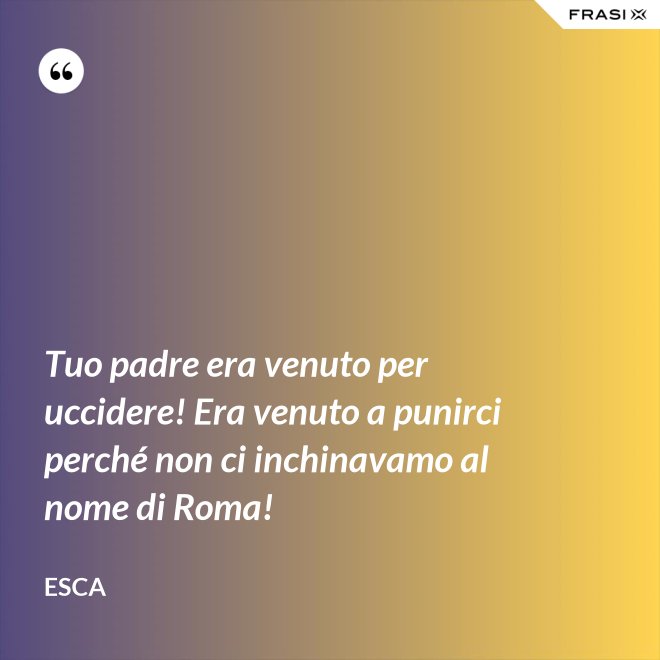 Tuo padre era venuto per uccidere! Era venuto a punirci perché non ci inchinavamo al nome di Roma! - Esca