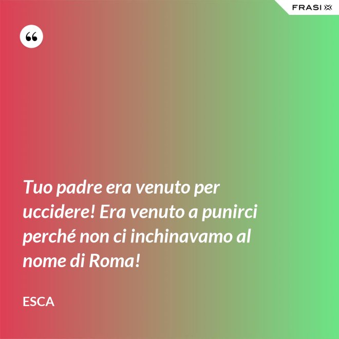 Tuo padre era venuto per uccidere! Era venuto a punirci perché non ci inchinavamo al nome di Roma! - Esca