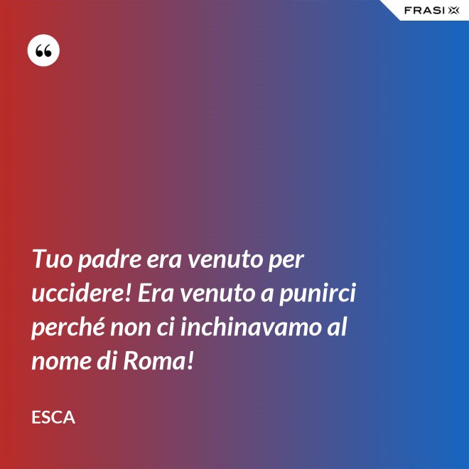 Tuo padre era venuto per uccidere! Era venuto a punirci perché non ci inchinavamo al nome di Roma! - Esca
