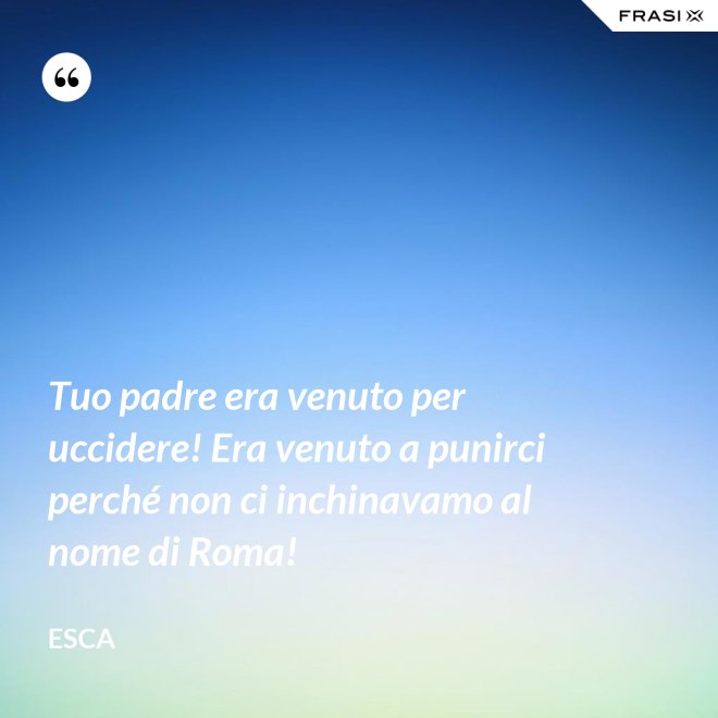 Tuo padre era venuto per uccidere! Era venuto a punirci perché non ci inchinavamo al nome di Roma! - Esca