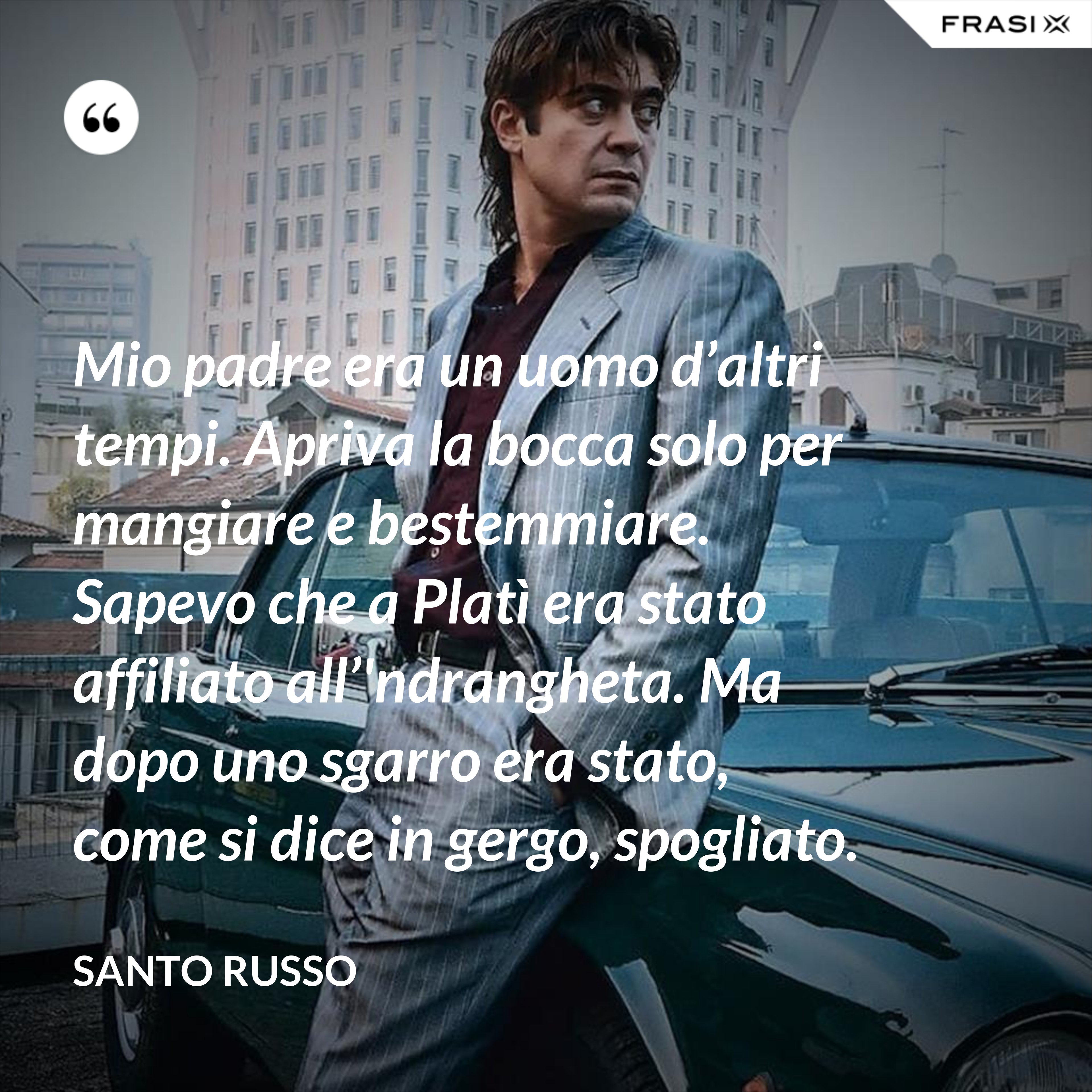 Mio padre era un uomo d’altri tempi. Apriva la bocca solo per mangiare e bestemmiare. Sapevo che a Platì era stato affiliato all’'ndrangheta. Ma dopo uno sgarro era stato, come si dice in gergo, spogliato. - Santo Russo