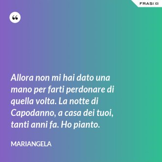 Allora non mi hai dato una mano per farti perdonare di quella volta. La notte di Capodanno, a casa dei tuoi, tanti anni fa. Ho pianto. - Mariangela