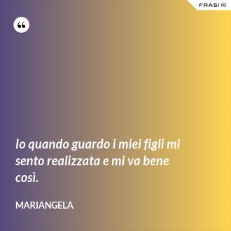 Io quando guardo i miei figli mi sento realizzata e mi va bene così. - Mariangela